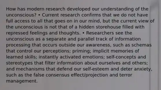 How has modern research developed our understanding of the unconscious? • Current research confirms that we do not have full access to all that goes on in our mind, but the current view of the unconscious is not that of a hidden storehouse filled with repressed feelings and thoughts. • Researchers see the unconscious as a separate and parallel track of information processing that occurs outside our awareness, such as schemas that control our perceptions; priming; implicit memories of learned skills; instantly activated emotions; self-concepts and stereotypes that filter information about ourselves and others; and mechanisms that defend our self-esteem and deter anxiety, such as the false consensus effect/projection and terror management.