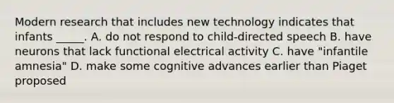 Modern research that includes new technology indicates that infants _____. A. do not respond to child-directed speech B. have neurons that lack functional electrical activity C. have "infantile amnesia" D. make some cognitive advances earlier than Piaget proposed