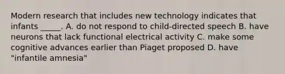 Modern research that includes new technology indicates that infants _____. A. do not respond to child-directed speech B. have neurons that lack functional electrical activity C. make some cognitive advances earlier than Piaget proposed D. have "infantile amnesia"