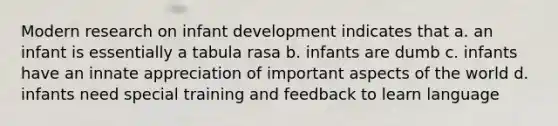 Modern research on infant development indicates that a. an infant is essentially a tabula rasa b. infants are dumb c. infants have an innate appreciation of important aspects of the world d. infants need special training and feedback to learn language