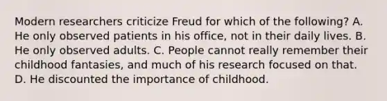 Modern researchers criticize Freud for which of the following? A. He only observed patients in his office, not in their daily lives. B. He only observed adults. C. People cannot really remember their childhood fantasies, and much of his research focused on that. D. He discounted the importance of childhood.