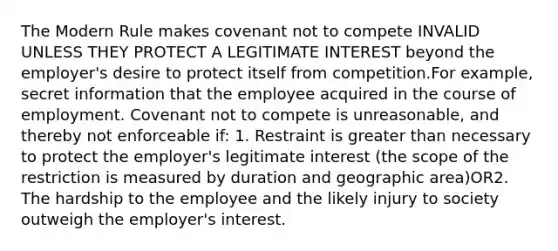 The Modern Rule makes covenant not to compete INVALID UNLESS THEY PROTECT A LEGITIMATE INTEREST beyond the employer's desire to protect itself from competition.For example, secret information that the employee acquired in the course of employment. Covenant not to compete is unreasonable, and thereby not enforceable if: 1. Restraint is greater than necessary to protect the employer's legitimate interest (the scope of the restriction is measured by duration and geographic area)OR2. The hardship to the employee and the likely injury to society outweigh the employer's interest.