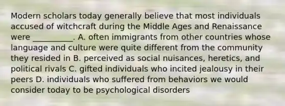 Modern scholars today generally believe that most individuals accused of witchcraft during the Middle Ages and Renaissance were __________. A. often immigrants from other countries whose language and culture were quite different from the community they resided in B. perceived as social nuisances, heretics, and political rivals C. gifted individuals who incited jealousy in their peers D. individuals who suffered from behaviors we would consider today to be psychological disorders