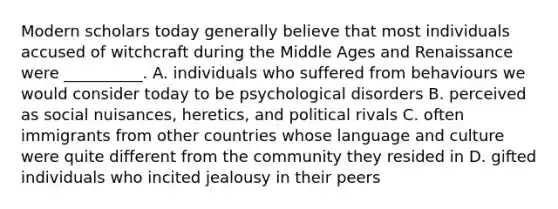 Modern scholars today generally believe that most individuals accused of witchcraft during the Middle Ages and Renaissance were __________. A. individuals who suffered from behaviours we would consider today to be psychological disorders B. perceived as social nuisances, heretics, and political rivals C. often immigrants from other countries whose language and culture were quite different from the community they resided in D. gifted individuals who incited jealousy in their peers