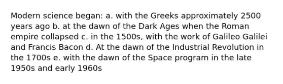 Modern science began: a. with the Greeks approximately 2500 years ago b. at the dawn of the Dark Ages when the Roman empire collapsed c. in the 1500s, with the work of Galileo Galilei and Francis Bacon d. At the dawn of the Industrial Revolution in the 1700s e. with the dawn of the Space program in the late 1950s and early 1960s