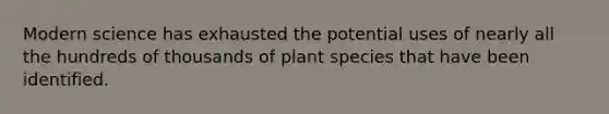 Modern science has exhausted the potential uses of nearly all the hundreds of thousands of plant species that have been identified.