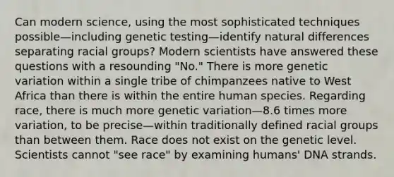 Can modern science, using the most sophisticated techniques possible—including genetic testing—identify natural differences separating racial groups? Modern scientists have answered these questions with a resounding "No." There is more genetic variation within a single tribe of chimpanzees native to West Africa than there is within the entire human species. Regarding race, there is much more genetic variation—8.6 times more variation, to be precise—within traditionally defined racial groups than between them. Race does not exist on the genetic level. Scientists cannot "see race" by examining humans' DNA strands.