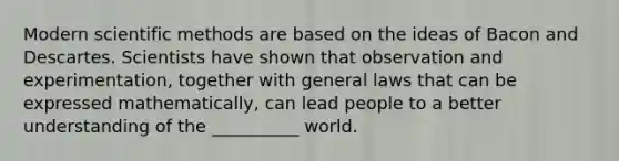 Modern scientific methods are based on the ideas of Bacon and Descartes. Scientists have shown that observation and experimentation, together with general laws that can be expressed mathematically, can lead people to a better understanding of the __________ world.