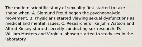 The modern scientific study of sexuality first started to take shape when: A. Sigmund Freud began the psychoanalytic movement. B. Physicians started viewing sexual dysfunctions as medical and mental issues. C. Researchers like John Watson and Alfred Kinsey started secretly conducting sex research. D. William Masters and Virginia Johnson started to study sex in the laboratory.