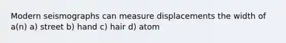 Modern seismographs can measure displacements the width of a(n) a) street b) hand c) hair d) atom