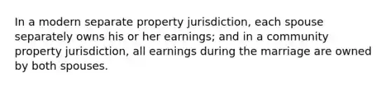 In a modern separate property jurisdiction, each spouse separately owns his or her earnings; and in a community property jurisdiction, all earnings during the marriage are owned by both spouses.