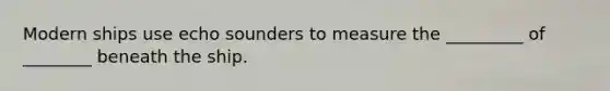 Modern ships use echo sounders to measure the _________ of ________ beneath the ship.