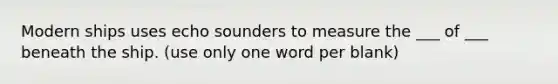 Modern ships uses echo sounders to measure the ___ of ___ beneath the ship. (use only one word per blank)