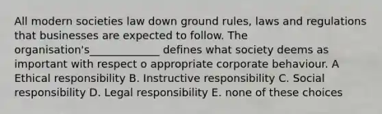 All modern societies law down ground rules, laws and regulations that businesses are expected to follow. The organisation's_____________ defines what society deems as important with respect o appropriate corporate behaviour. A Ethical responsibility B. Instructive responsibility C. Social responsibility D. Legal responsibility E. none of these choices