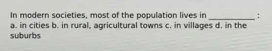 In modern societies, most of the population lives in ____________ : a. in cities b. in rural, agricultural towns c. in villages d. in the suburbs