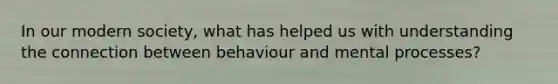 In our modern society, what has helped us with understanding the connection between behaviour and mental processes?