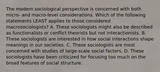 The modern sociological perspective is concerned with both micro- and macro-level considerations. Which of the following statements LEAST applies to those considered macrosociologists? A. These sociologists might also be described as functionalists or conflict theorists but not interactionists. B. These sociologists are interested in how social interactions shape meanings in our societies. C. These sociologists are most concerned with studies of large-scale social factors. D. These sociologists have been criticized for focusing too much on the broad features of social structure.