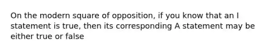 On the modern square of opposition, if you know that an I statement is true, then its corresponding A statement may be either true or false