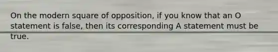 On the modern square of opposition, if you know that an O statement is false, then its corresponding A statement must be true.