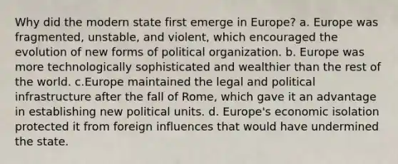 Why did the modern state first emerge in Europe? a. Europe was fragmented, unstable, and violent, which encouraged the evolution of new forms of political organization. b. Europe was more technologically sophisticated and wealthier than the rest of the world. c.Europe maintained the legal and political infrastructure after the fall of Rome, which gave it an advantage in establishing new political units. d. Europe's economic isolation protected it from foreign influences that would have undermined the state.