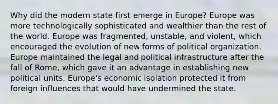 Why did the modern state first emerge in Europe? Europe was more technologically sophisticated and wealthier than the rest of the world. Europe was fragmented, unstable, and violent, which encouraged the evolution of new forms of political organization. Europe maintained the legal and political infrastructure after the fall of Rome, which gave it an advantage in establishing new political units. Europe's economic isolation protected it from foreign influences that would have undermined the state.