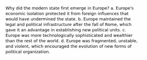 Why did the modern state first emerge in Europe? a. Europe's economic isolation protected it from foreign influences that would have undermined the state. b. Europe maintained the legal and political infrastructure after the fall of Rome, which gave it an advantage in establishing new political units. c. Europe was more technologically sophisticated and wealthier than the rest of the world. d. Europe was fragmented, unstable, and violent, which encouraged the evolution of new forms of political organization.