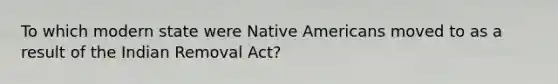 To which modern state were Native Americans moved to as a result of the Indian Removal Act?