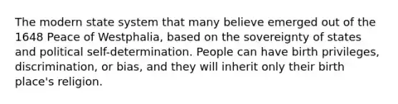 The modern state system that many believe emerged out of the 1648 Peace of Westphalia, based on the sovereignty of states and political self-determination. People can have birth privileges, discrimination, or bias, and they will inherit only their birth place's religion.