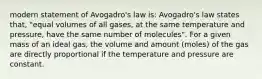 modern statement of Avogadro's law is: Avogadro's law states that, "equal volumes of all gases, at the same temperature and pressure, have the same number of molecules". For a given mass of an ideal gas, the volume and amount (moles) of the gas are directly proportional if the temperature and pressure are constant.