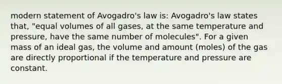 modern statement of <a href='https://www.questionai.com/knowledge/kKAZCdZu0i-avogadros-law' class='anchor-knowledge'>avogadro's law</a> is: Avogadro's law states that, "equal volumes of all gases, at the same temperature and pressure, have the same number of molecules". For a given mass of an ideal gas, the volume and amount (moles) of the gas are directly proportional if the temperature and pressure are constant.