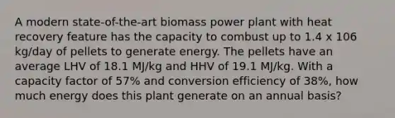 A modern state-of-the-art biomass power plant with heat recovery feature has the capacity to combust up to 1.4 x 106 kg/day of pellets to generate energy. The pellets have an average LHV of 18.1 MJ/kg and HHV of 19.1 MJ/kg. With a capacity factor of 57% and conversion efficiency of 38%, how much energy does this plant generate on an annual basis?