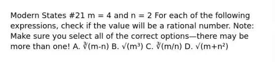 Modern States #21 m = 4 and n = 2 For each of the following expressions, check if the value will be a rational number. Note: Make sure you select all of the correct options—there may be more than one! A. ∛(m-n) B. √(m³) C. ∛(m/n) D. √(m+n²)