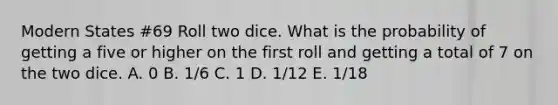 Modern States #69 Roll two dice. What is the probability of getting a five or higher on the first roll and getting a total of 7 on the two dice. A. 0 B. 1/6 C. 1 D. 1/12 E. 1/18