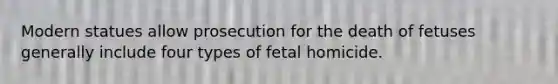 Modern statues allow prosecution for the death of fetuses generally include four types of fetal homicide.