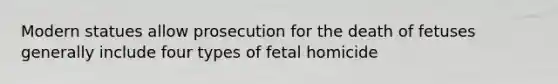 Modern statues allow prosecution for the death of fetuses generally include four types of fetal homicide