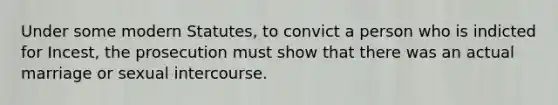 Under some modern Statutes, to convict a person who is indicted for Incest, the prosecution must show that there was an actual marriage or sexual intercourse.