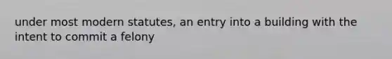 under most modern statutes, an entry into a building with the intent to commit a felony