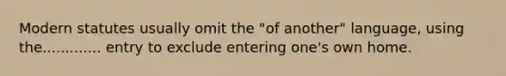 Modern statutes usually omit the "of another" language, using the............. entry to exclude entering one's own home.