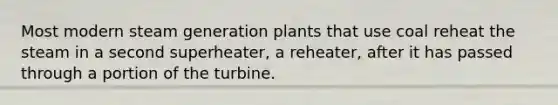 Most modern steam generation plants that use coal reheat the steam in a second superheater, a reheater, after it has passed through a portion of the turbine.