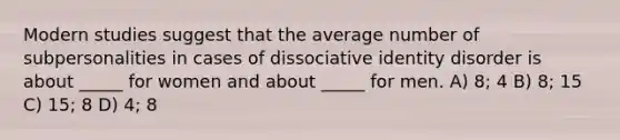 Modern studies suggest that the average number of subpersonalities in cases of dissociative identity disorder is about _____ for women and about _____ for men. A) 8; 4 B) 8; 15 C) 15; 8 D) 4; 8