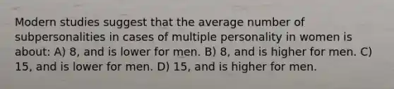 Modern studies suggest that the average number of subpersonalities in cases of multiple personality in women is about: A) 8, and is lower for men. B) 8, and is higher for men. C) 15, and is lower for men. D) 15, and is higher for men.