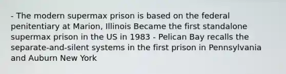 - The modern supermax prison is based on the federal penitentiary at Marion, Illinois Became the first standalone supermax prison in the US in 1983 - Pelican Bay recalls the separate-and-silent systems in the first prison in Pennsylvania and Auburn New York