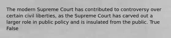 The modern Supreme Court has contributed to controversy over certain civil liberties, as the Supreme Court has carved out a larger role in public policy and is insulated from the public. True False