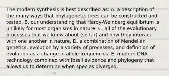 The modern synthesis is best described as: A. a description of the many ways that phylogenetic trees can be constructed and tested. B. our understanding that Hardy-Weinberg equilibrium is unlikely for most organisms in nature. C. all of the evolutionary processes that we know about (so far) and how they interact with one another in nature. D. a combination of Mendelian genetics, evolution by a variety of processes, and definition of evolution as a change in allele frequencies. E. modern DNA technology combined with fossil evidence and phylogeny that allows us to determine when species diverged.