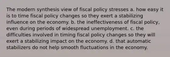 The modern synthesis view of fiscal policy stresses a. how easy it is to time fiscal policy changes so they exert a stabilizing influence on the economy. b. the ineffectiveness of fiscal policy, even during periods of widespread unemployment. c. the difficulties involved in timing fiscal policy changes so they will exert a stabilizing impact on the economy. d. that automatic stabilizers do not help smooth fluctuations in the economy.