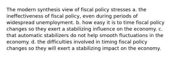 The modern synthesis view of fiscal policy stresses a. the ineffectiveness of fiscal policy, even during periods of widespread unemployment. b. how easy it is to time fiscal policy changes so they exert a stabilizing influence on the economy. c. that automatic stabilizers do not help smooth fluctuations in the economy. d. the difficulties involved in timing fiscal policy changes so they will exert a stabilizing impact on the economy.