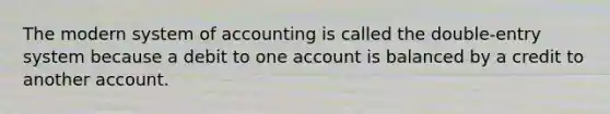 The modern system of accounting is called the double-entry system because a debit to one account is balanced by a credit to another account.