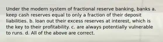 Under the modern system of fractional reserve banking, banks a. keep cash reserves equal to only a fraction of their deposit liabilities. b. loan out their excess reserves at interest, which is the key to their profitability. c. are always potentially vulnerable to runs. d. All of the above are correct.