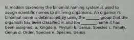 In modern taxonomy the binomial naming system is used to assign scientific names to all living organisms. An organism's binomial name is determined by using the _______ group that the organism has been classified in and the ________ name it has been assigned. a. Kingdom, Phylum b. Genus, Species c. Family, Genus d. Order, Species e. Species, Genus