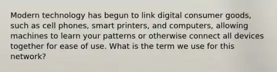 Modern technology has begun to link digital consumer goods, such as cell phones, smart printers, and computers, allowing machines to learn your patterns or otherwise connect all devices together for ease of use. What is the term we use for this network?